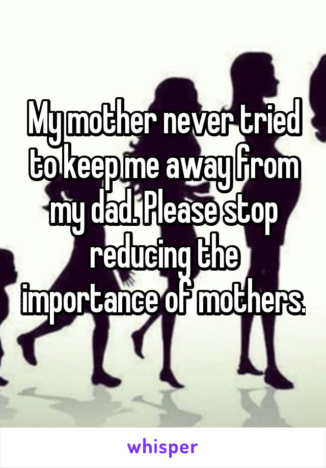 My mother never tried to keep me away from my dad. Please stop reducing the importance of mothers. 