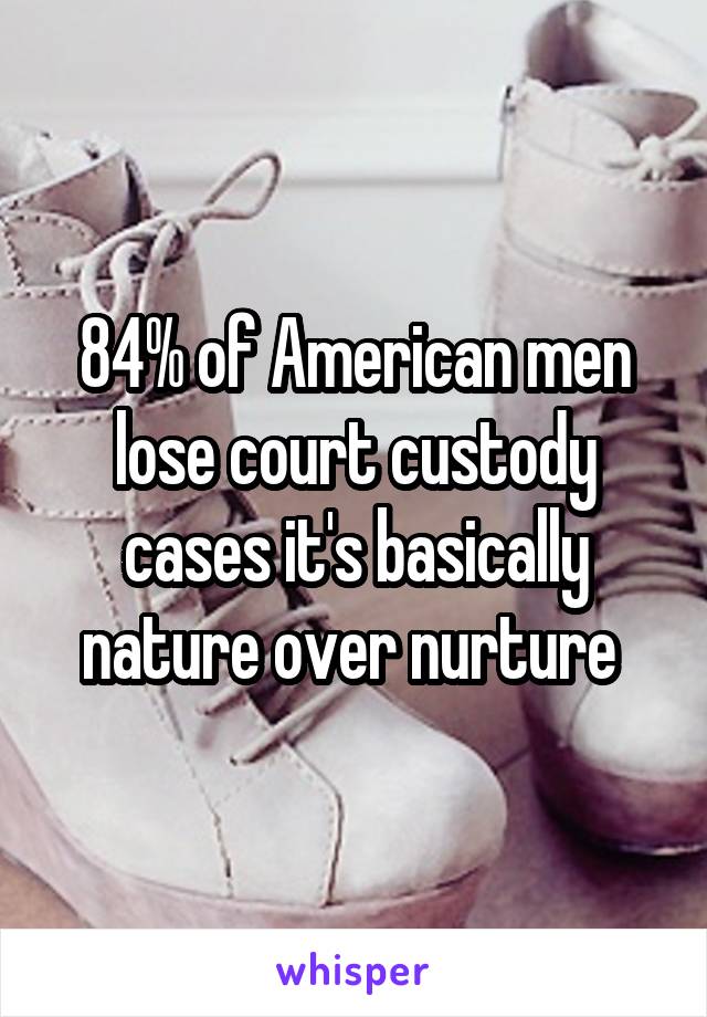 84% of American men lose court custody cases it's basically nature over nurture 