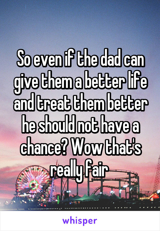 So even if the dad can give them a better life and treat them better he should not have a chance? Wow that's really fair 