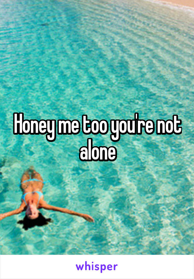 Honey me too you're not alone