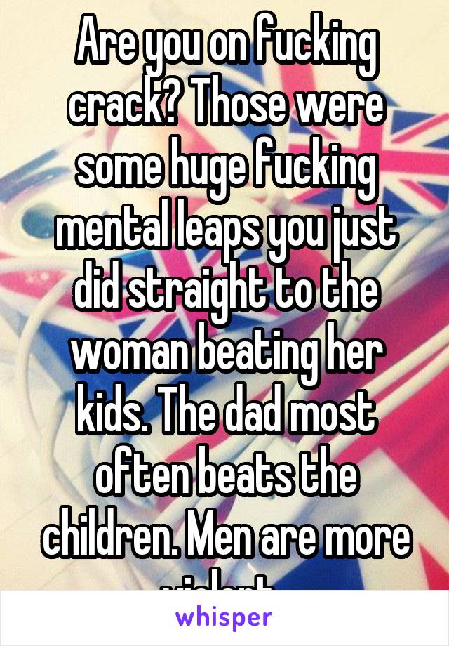 Are you on fucking crack? Those were some huge fucking mental leaps you just did straight to the woman beating her kids. The dad most often beats the children. Men are more violent. 