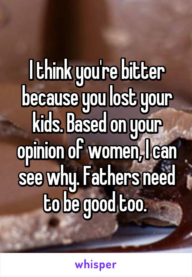 I think you're bitter because you lost your kids. Based on your opinion of women, I can see why. Fathers need to be good too. 