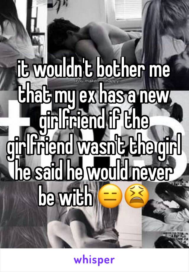 it wouldn't bother me that my ex has a new girlfriend if the girlfriend wasn't the girl he said he would never be with 😑😫