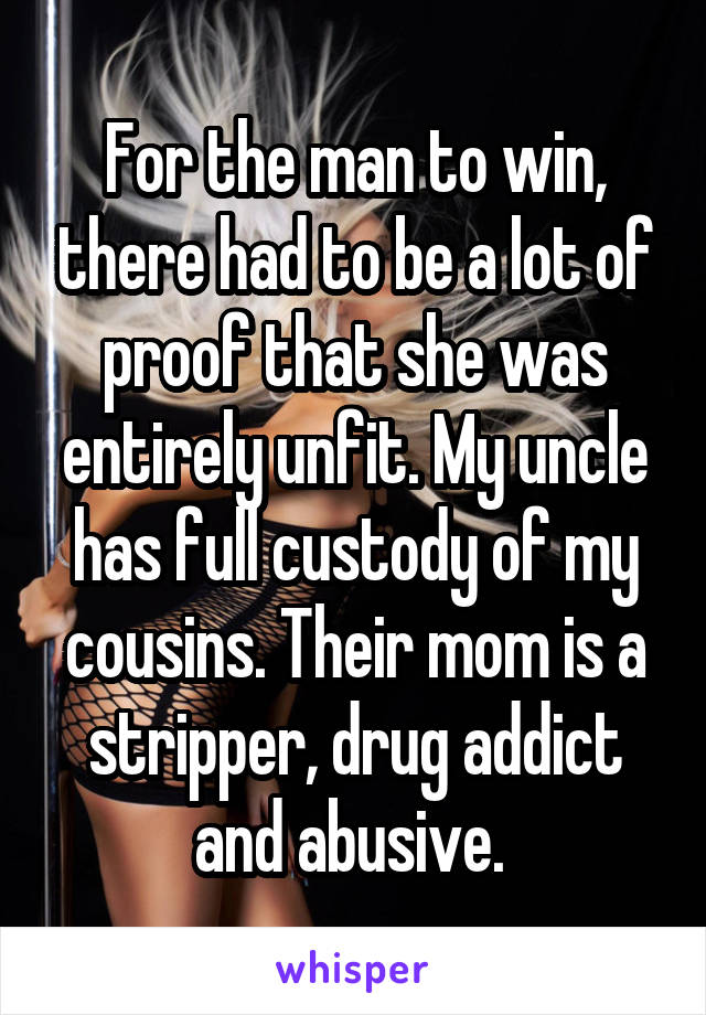 For the man to win, there had to be a lot of proof that she was entirely unfit. My uncle has full custody of my cousins. Their mom is a stripper, drug addict and abusive. 