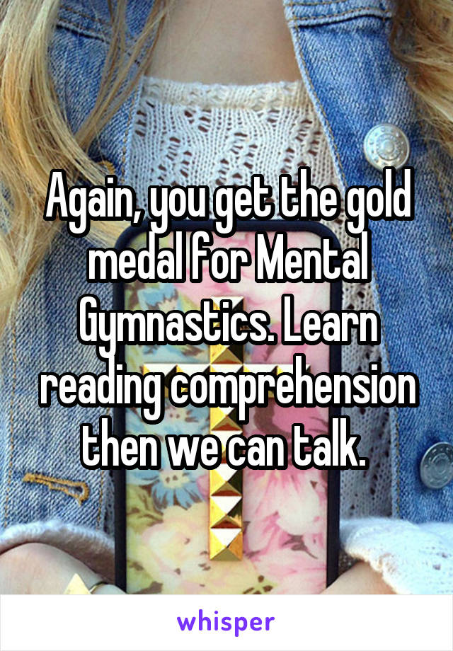 Again, you get the gold medal for Mental Gymnastics. Learn reading comprehension then we can talk. 