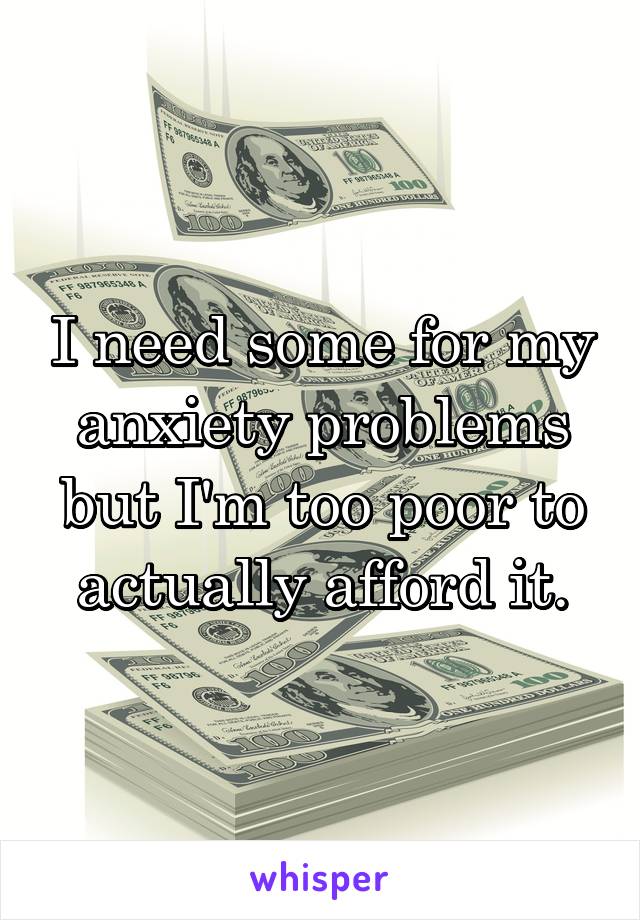 I need some for my anxiety problems but I'm too poor to actually afford it.