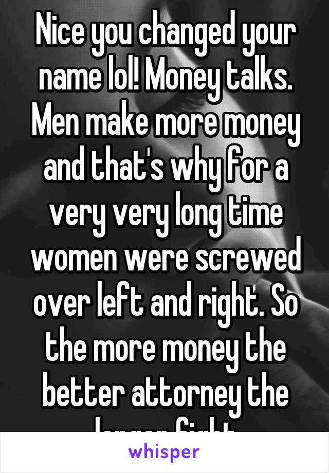 Nice you changed your name lol! Money talks. Men make more money and that's why for a very very long time women were screwed over left and right. So the more money the better attorney the longer fight