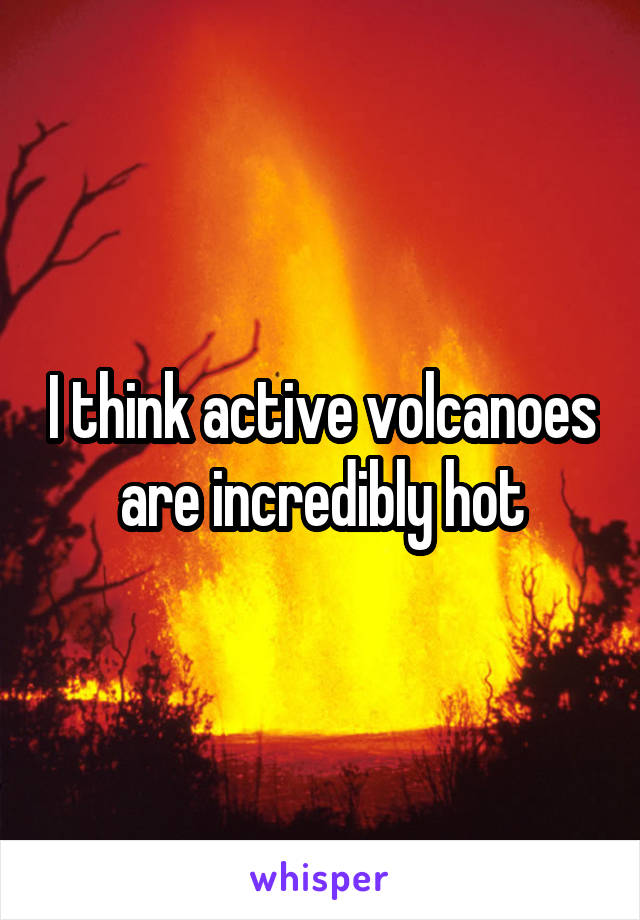 I think active volcanoes are incredibly hot