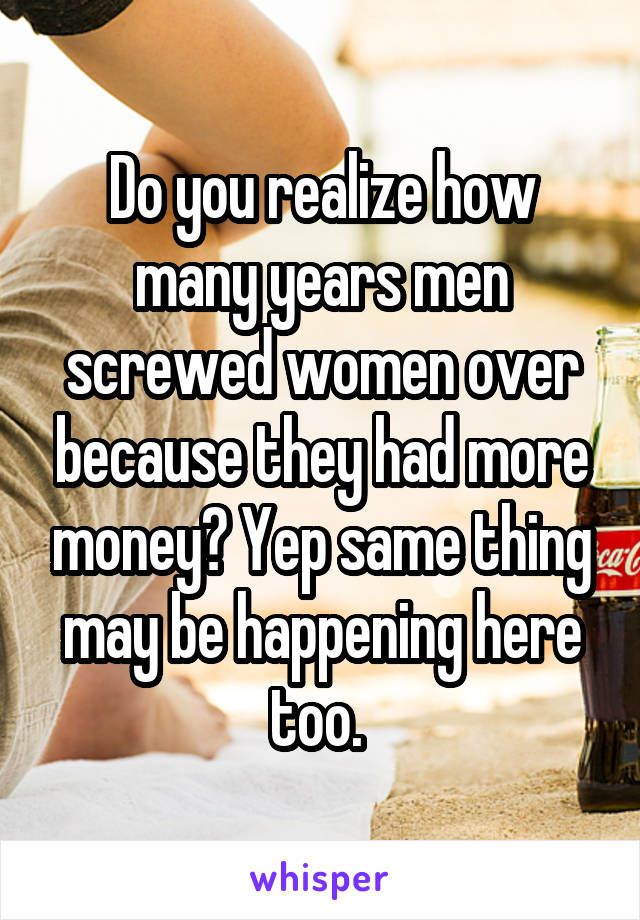 Do you realize how many years men screwed women over because they had more money? Yep same thing may be happening here too. 