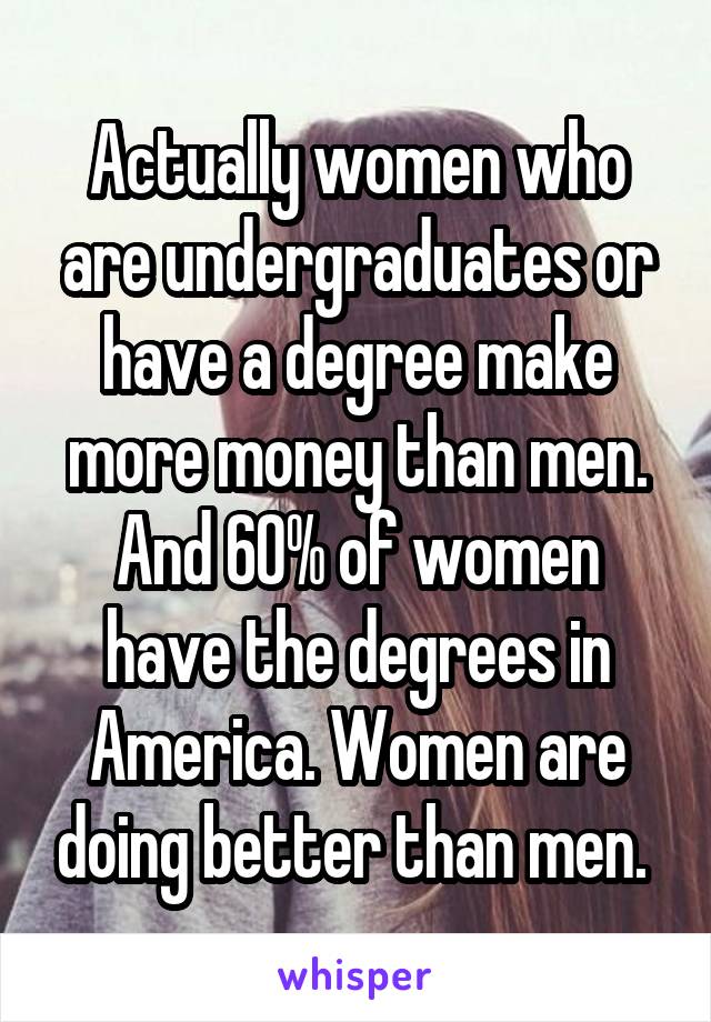 Actually women who are undergraduates or have a degree make more money than men. And 60% of women have the degrees in America. Women are doing better than men. 