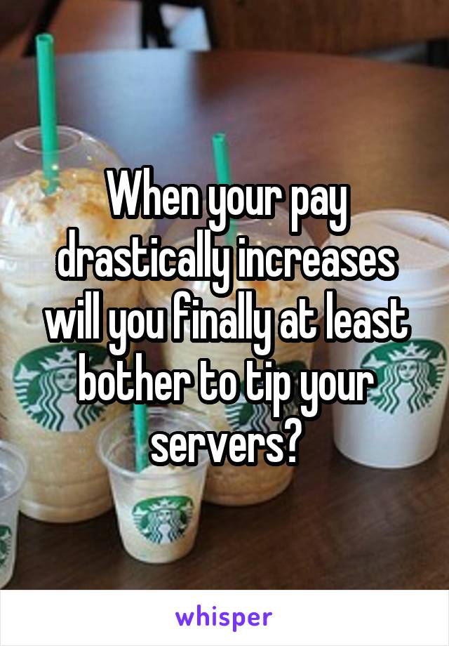 When your pay drastically increases will you finally at least bother to tip your servers?