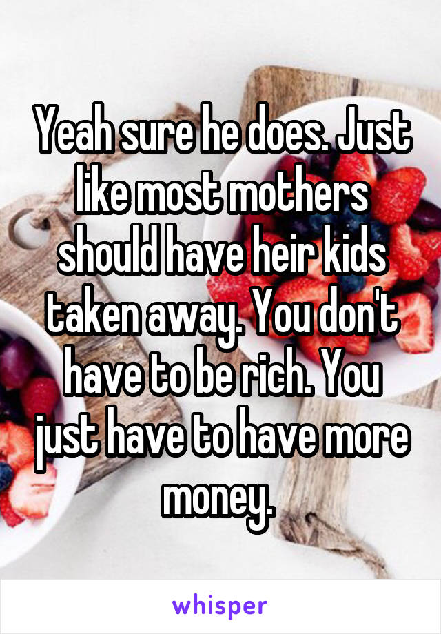 Yeah sure he does. Just like most mothers should have heir kids taken away. You don't have to be rich. You just have to have more money. 