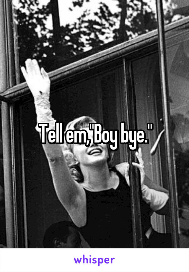 Tell em,"Boy bye."