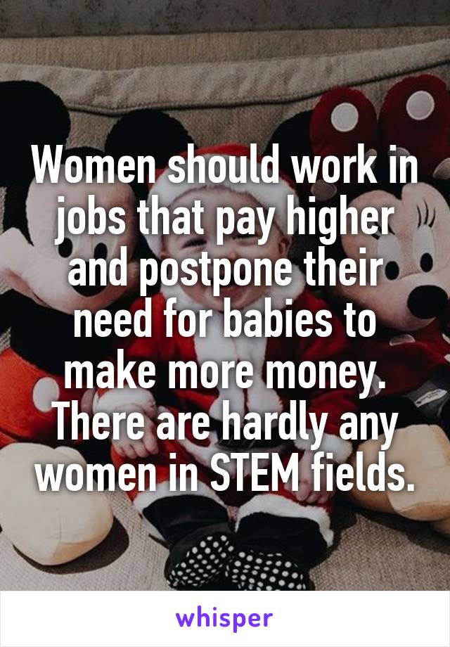 Women should work in jobs that pay higher and postpone their need for babies to make more money. There are hardly any women in STEM fields.