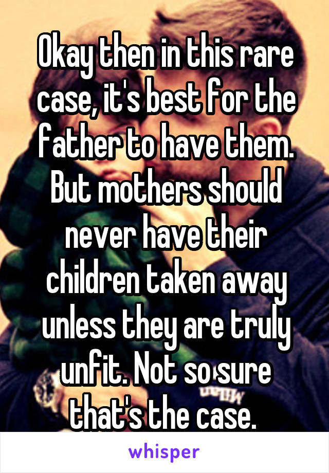 Okay then in this rare case, it's best for the father to have them. But mothers should never have their children taken away unless they are truly unfit. Not so sure that's the case. 