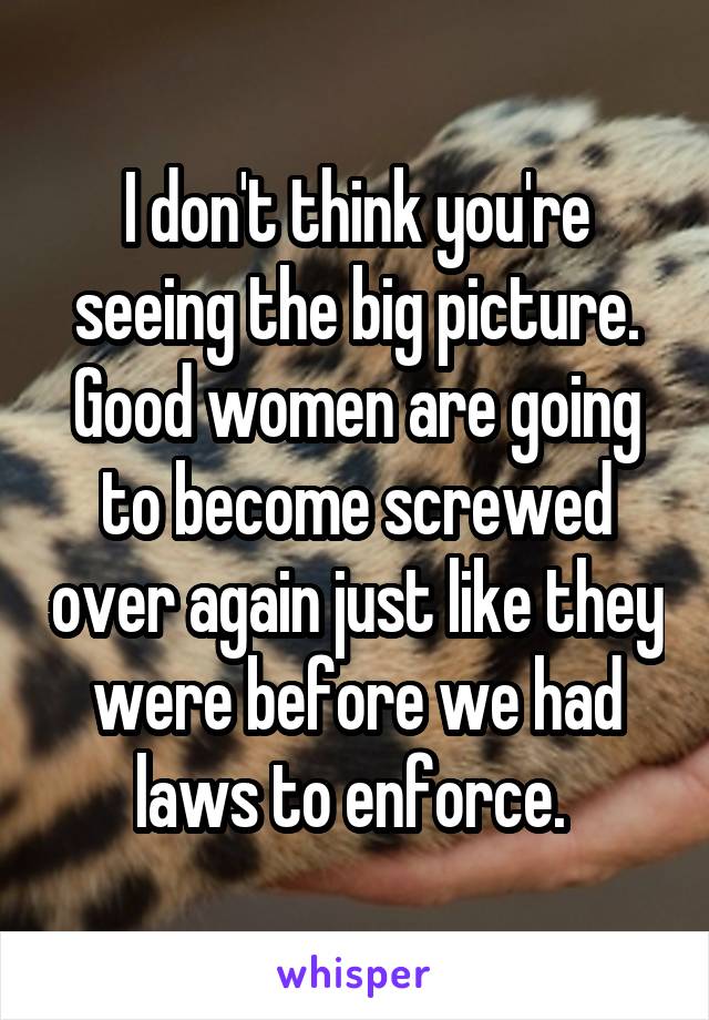 I don't think you're seeing the big picture. Good women are going to become screwed over again just like they were before we had laws to enforce. 