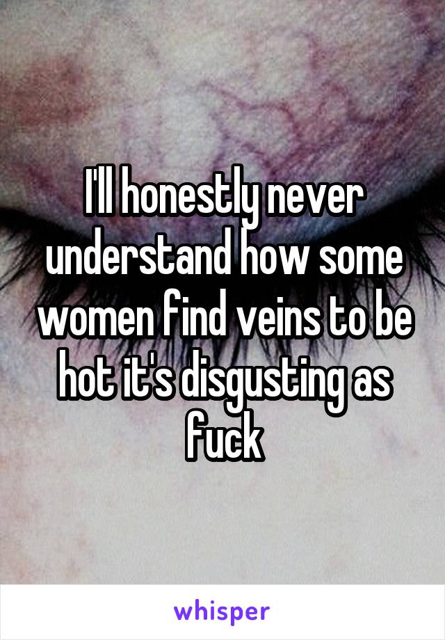 I'll honestly never understand how some women find veins to be hot it's disgusting as fuck