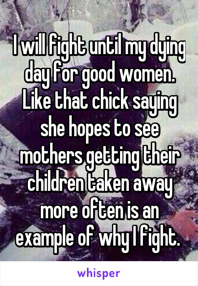 I will fight until my dying day for good women. Like that chick saying she hopes to see mothers getting their children taken away more often is an example of why I fight. 