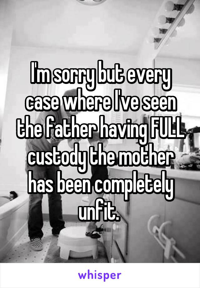 I'm sorry but every case where I've seen the father having FULL custody the mother has been completely unfit. 