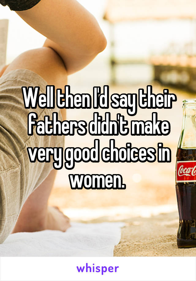 Well then I'd say their fathers didn't make very good choices in women. 