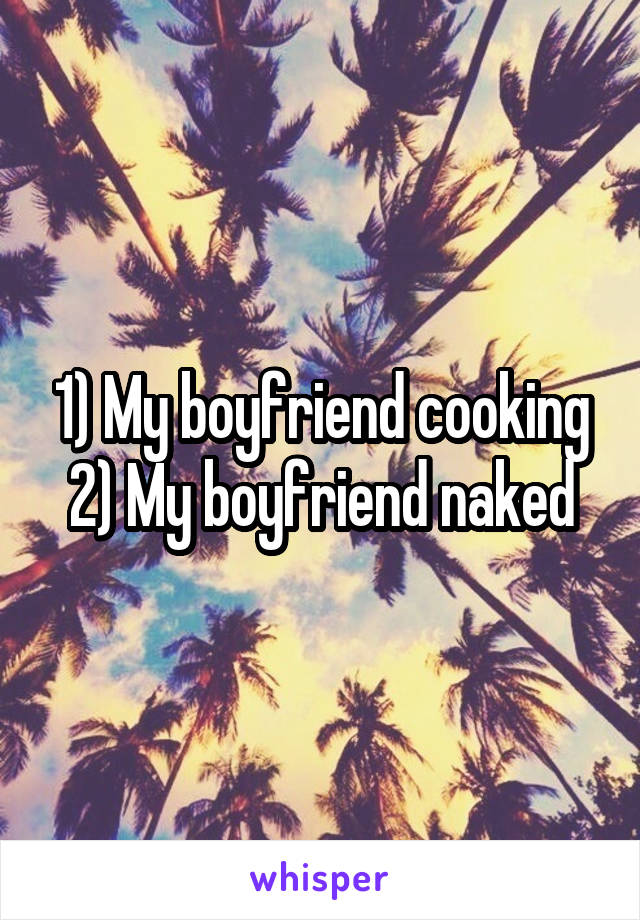 1) My boyfriend cooking
2) My boyfriend naked