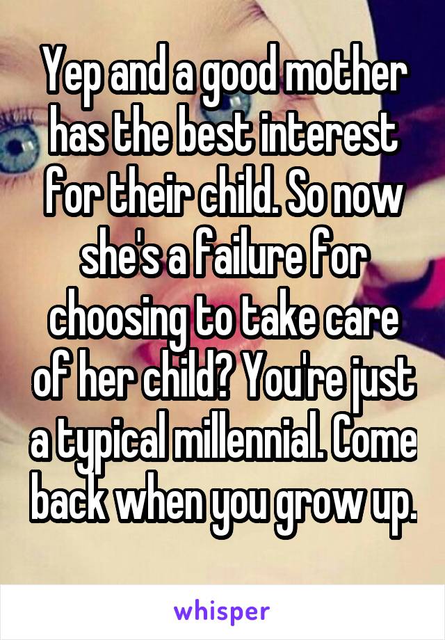 Yep and a good mother has the best interest for their child. So now she's a failure for choosing to take care of her child? You're just a typical millennial. Come back when you grow up. 