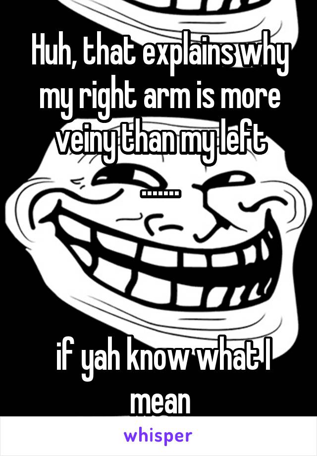 Huh, that explains why my right arm is more veiny than my left
.......



 if yah know what I mean