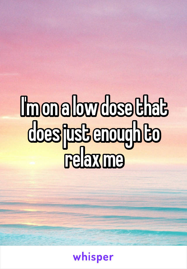 I'm on a low dose that does just enough to relax me