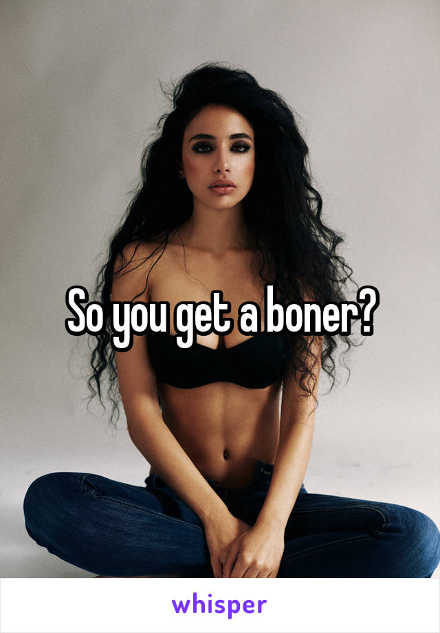 So you get a boner?