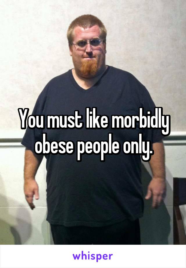 You must like morbidly obese people only.