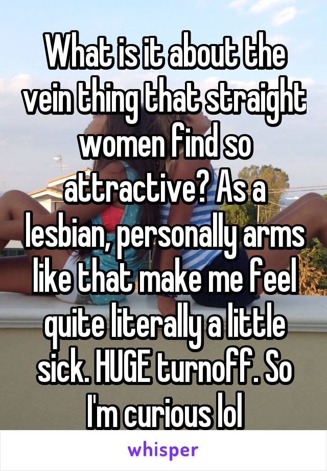 What is it about the vein thing that straight women find so attractive? As a lesbian, personally arms like that make me feel quite literally a little sick. HUGE turnoff. So I'm curious lol