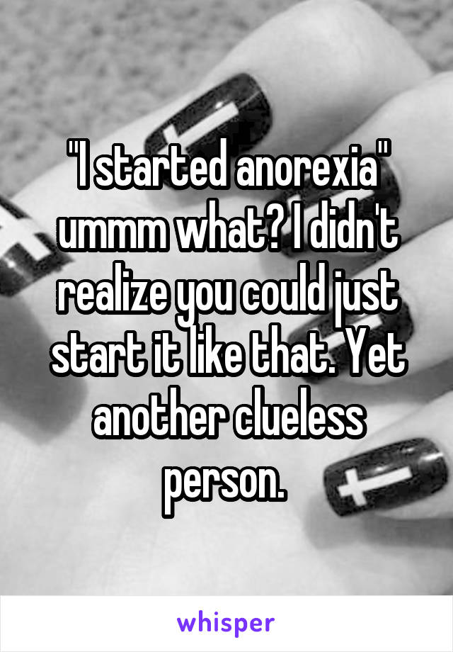 "I started anorexia" ummm what? I didn't realize you could just start it like that. Yet another clueless person. 