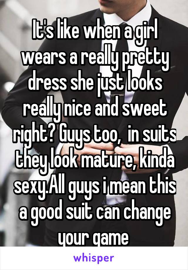 It's like when a girl wears a really pretty dress she just looks really nice and sweet right? Guys too,  in suits they look mature, kinda sexy.All guys i mean this a good suit can change your game 