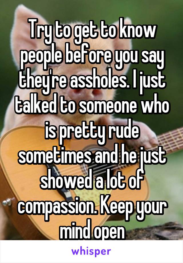 Try to get to know people before you say they're assholes. I just talked to someone who is pretty rude sometimes and he just showed a lot of compassion. Keep your mind open