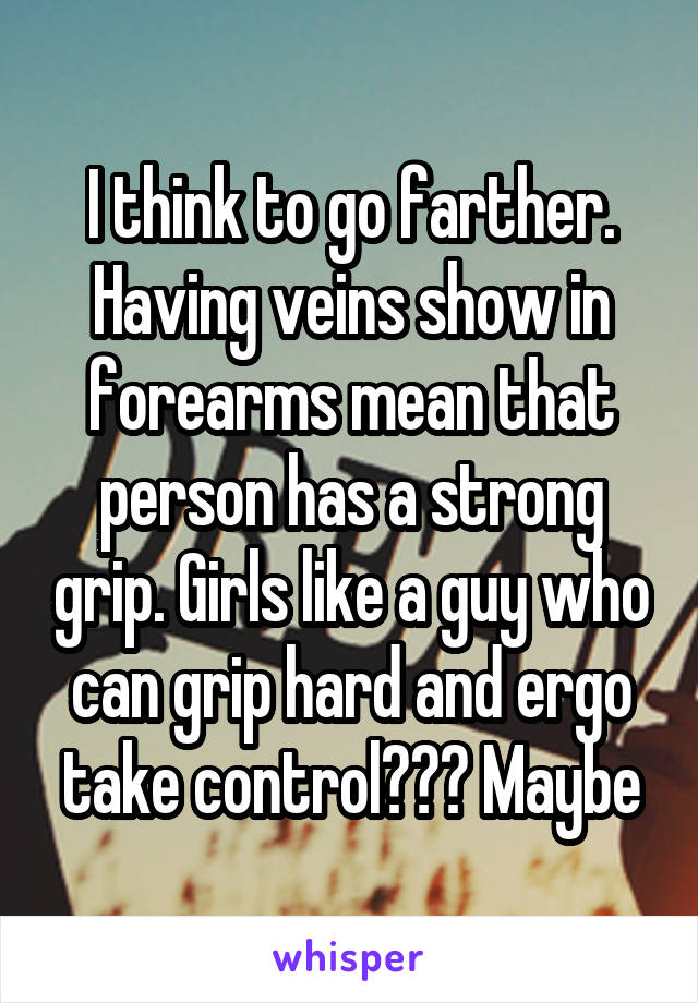 I think to go farther. Having veins show in forearms mean that person has a strong grip. Girls like a guy who can grip hard and ergo take control??? Maybe