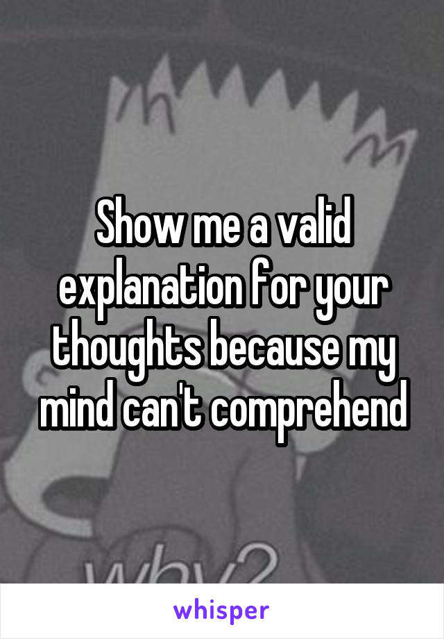 Show me a valid explanation for your thoughts because my mind can't comprehend