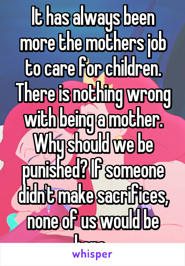 It has always been more the mothers job to care for children. There is nothing wrong with being a mother. Why should we be punished? If someone didn't make sacrifices, none of us would be here. 