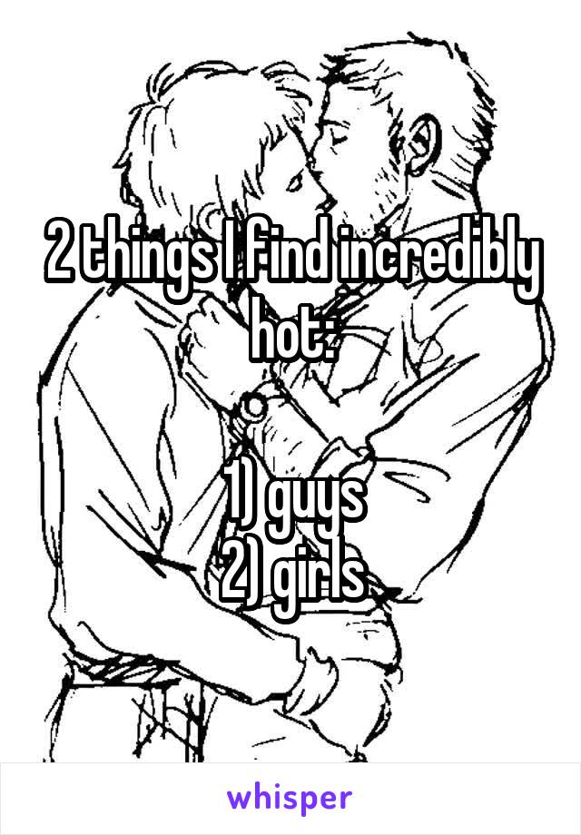 2 things I find incredibly hot:

1) guys
2) girls