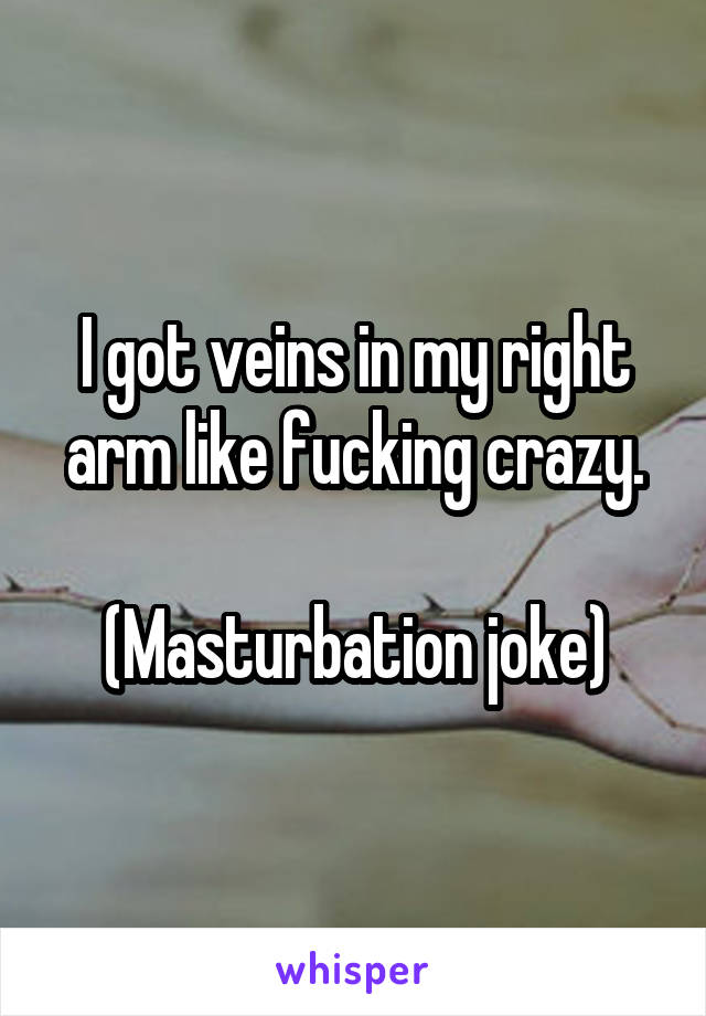 I got veins in my right arm like fucking crazy.

(Masturbation joke)