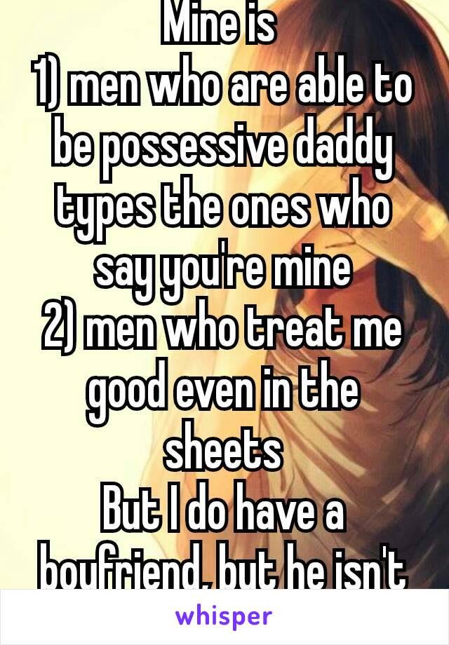 Mine is 
1) men who are able to be possessive daddy types the ones who say you're mine
2) men who treat me good even in the sheets
But I do have a boyfriend, but he isn't that way 😂