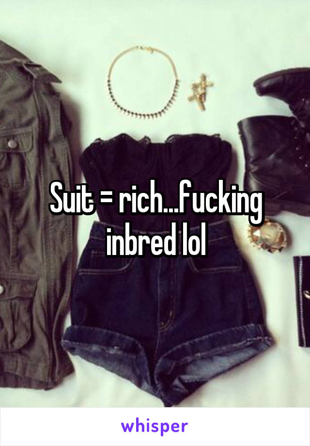 Suit = rich...fucking inbred lol