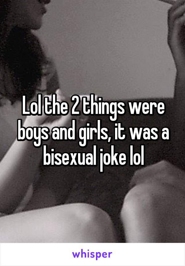 Lol the 2 things were boys and girls, it was a bisexual joke lol