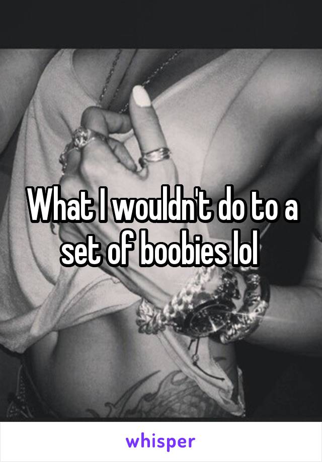 What I wouldn't do to a set of boobies lol 