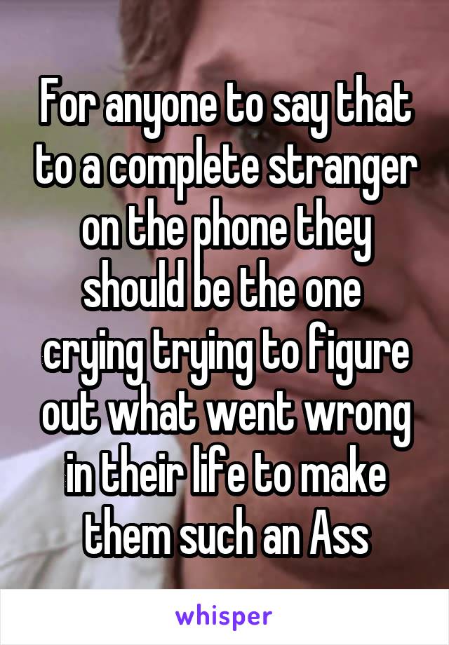 For anyone to say that to a complete stranger on the phone they should be the one  crying trying to figure out what went wrong in their life to make them such an Ass