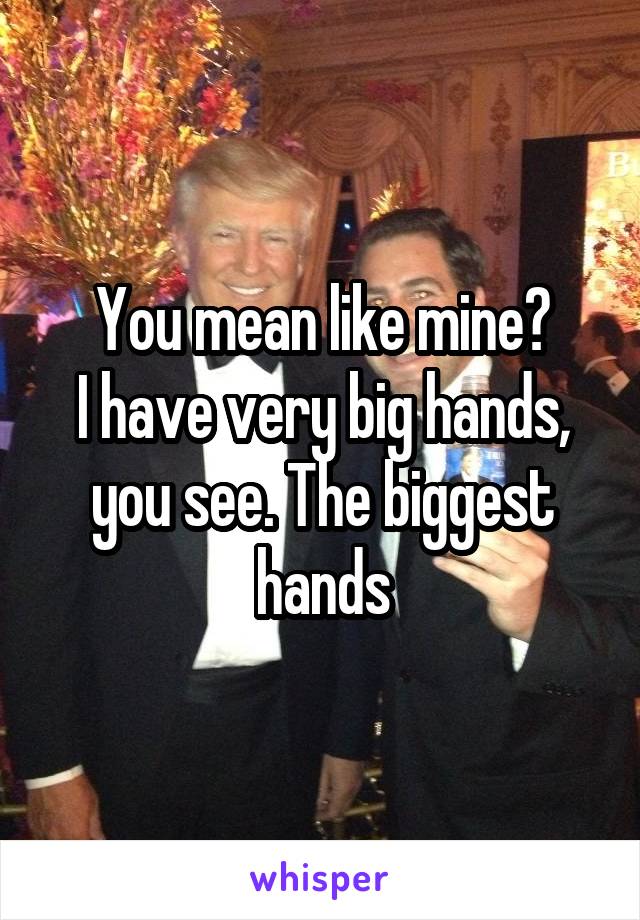 You mean like mine?
I have very big hands, you see. The biggest hands