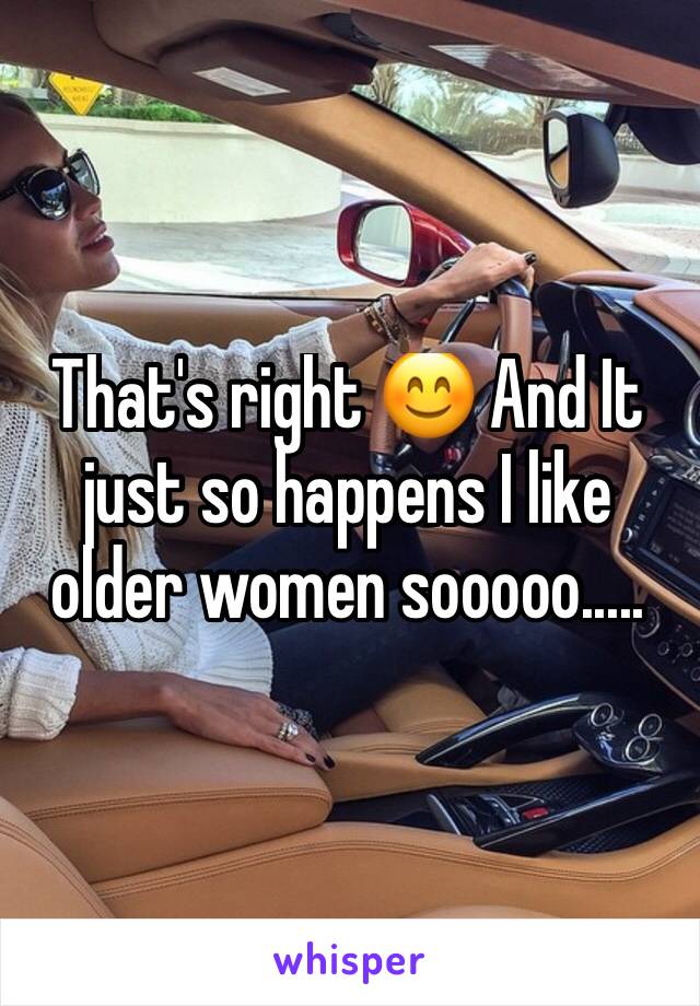 That's right 😊 And It just so happens I like older women sooooo.....