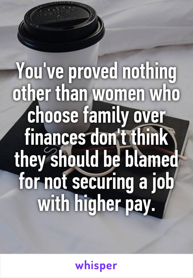 You've proved nothing other than women who choose family over finances don't think they should be blamed for not securing a job with higher pay.