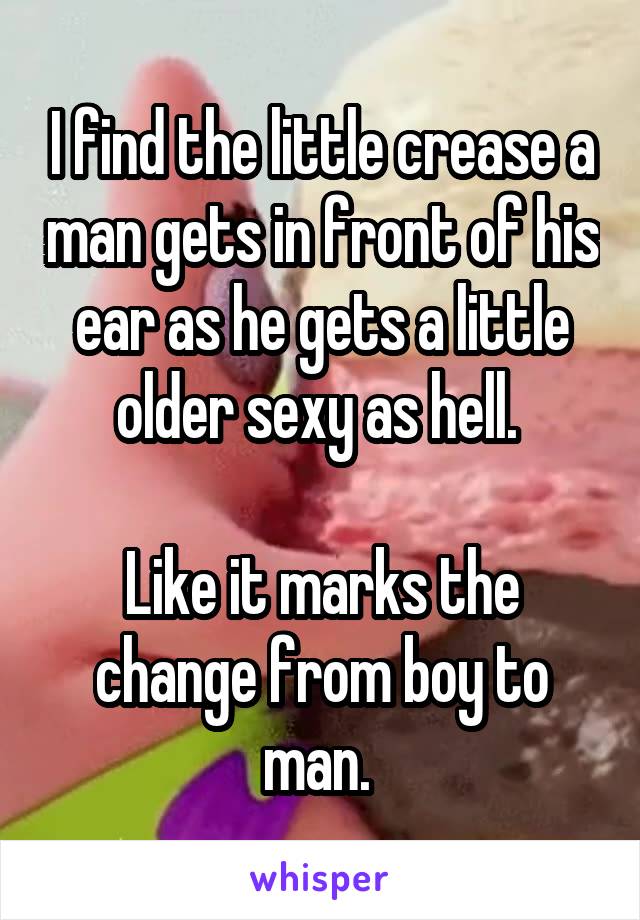 I find the little crease a man gets in front of his ear as he gets a little older sexy as hell. 

Like it marks the change from boy to man. 