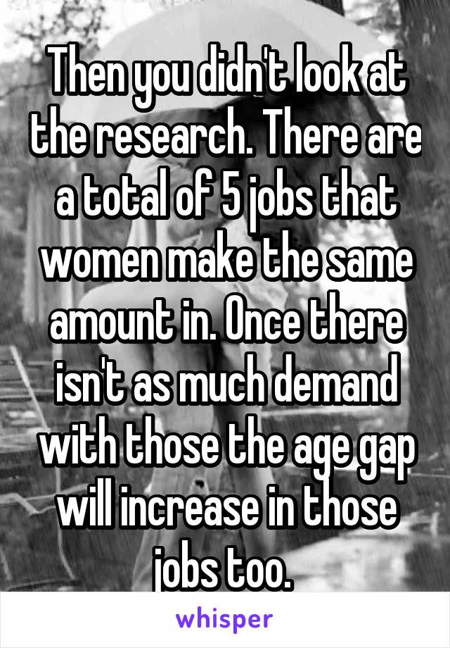 Then you didn't look at the research. There are a total of 5 jobs that women make the same amount in. Once there isn't as much demand with those the age gap will increase in those jobs too. 