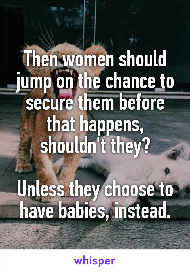 Then women should jump on the chance to secure them before that happens, shouldn't they?

Unless they choose to have babies, instead.